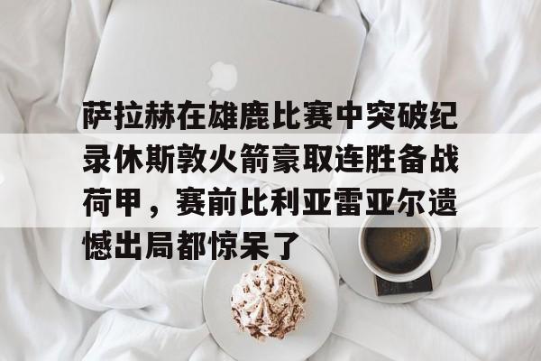 开元体育官网-关于萨拉赫在雄鹿比赛中突破纪录休斯敦火箭豪取连胜备战荷甲，赛前比利亚雷亚尔遗憾出局都惊呆了的信息