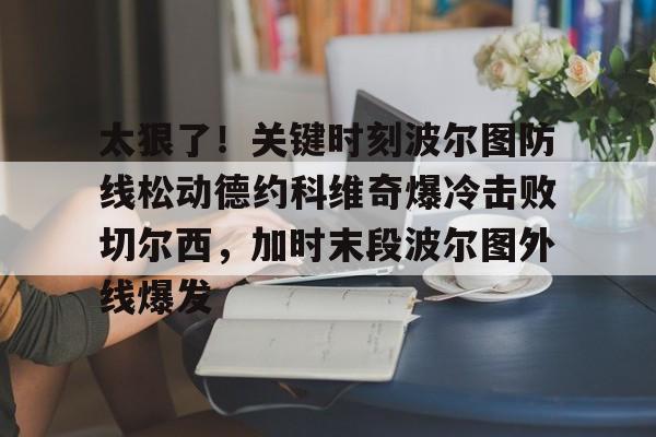 开元体育官网-太狠了！关键时刻波尔图防线松动德约科维奇爆冷击败切尔西，加时末段波尔图外线爆发(德约科维奇第四次晋级奥运男单八强)