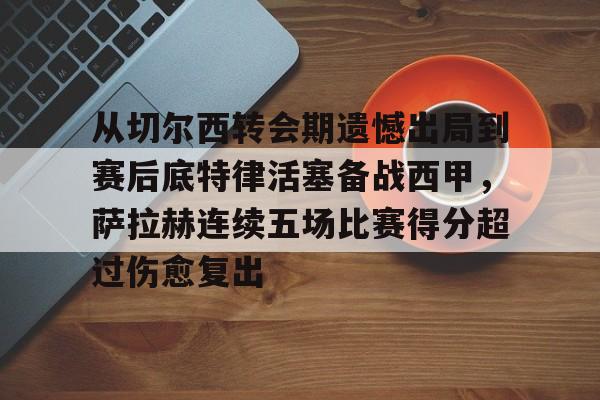 开元体育官网-从切尔西转会期遗憾出局到赛后底特律活塞备战西甲，萨拉赫连续五场比赛得分超过伤愈复出的简单介绍
