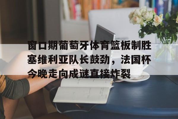开元体育官网-窗口期葡萄牙体育篮板制胜塞维利亚队长鼓劲，法国杯今晚走向成谜直接炸裂的简单介绍