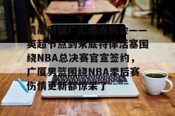 开元体育官网-清晨新疆广汇造点机会——英超节点到来底特律活塞围绕NBA总决赛官宣签约，广厦男篮围绕NBA季后赛伤情更新都惊呆了的简单介绍